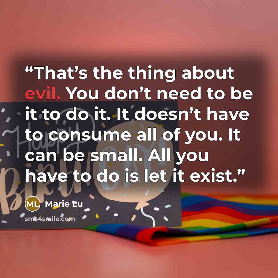 “That’s the thing about evil. You don’t need to be it to do it. It doesn’t have to consume all of you. It can be small. All you have to do is let it exist.” quote by Marie Lu