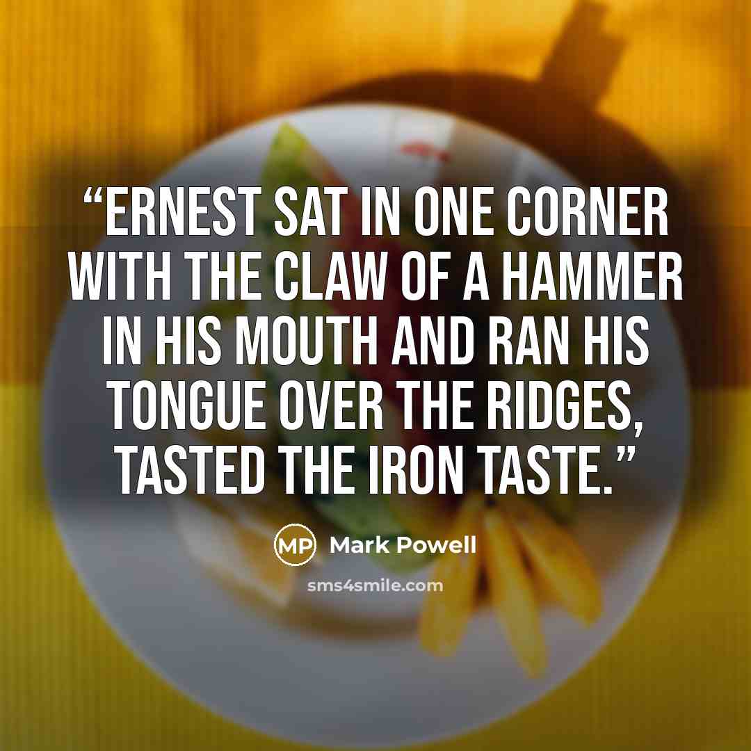 “Ernest sat in one corner with the claw of a hammer in his mouth and ran his tongue over the ridges, tasted the iron taste.” quote by Mark Powell