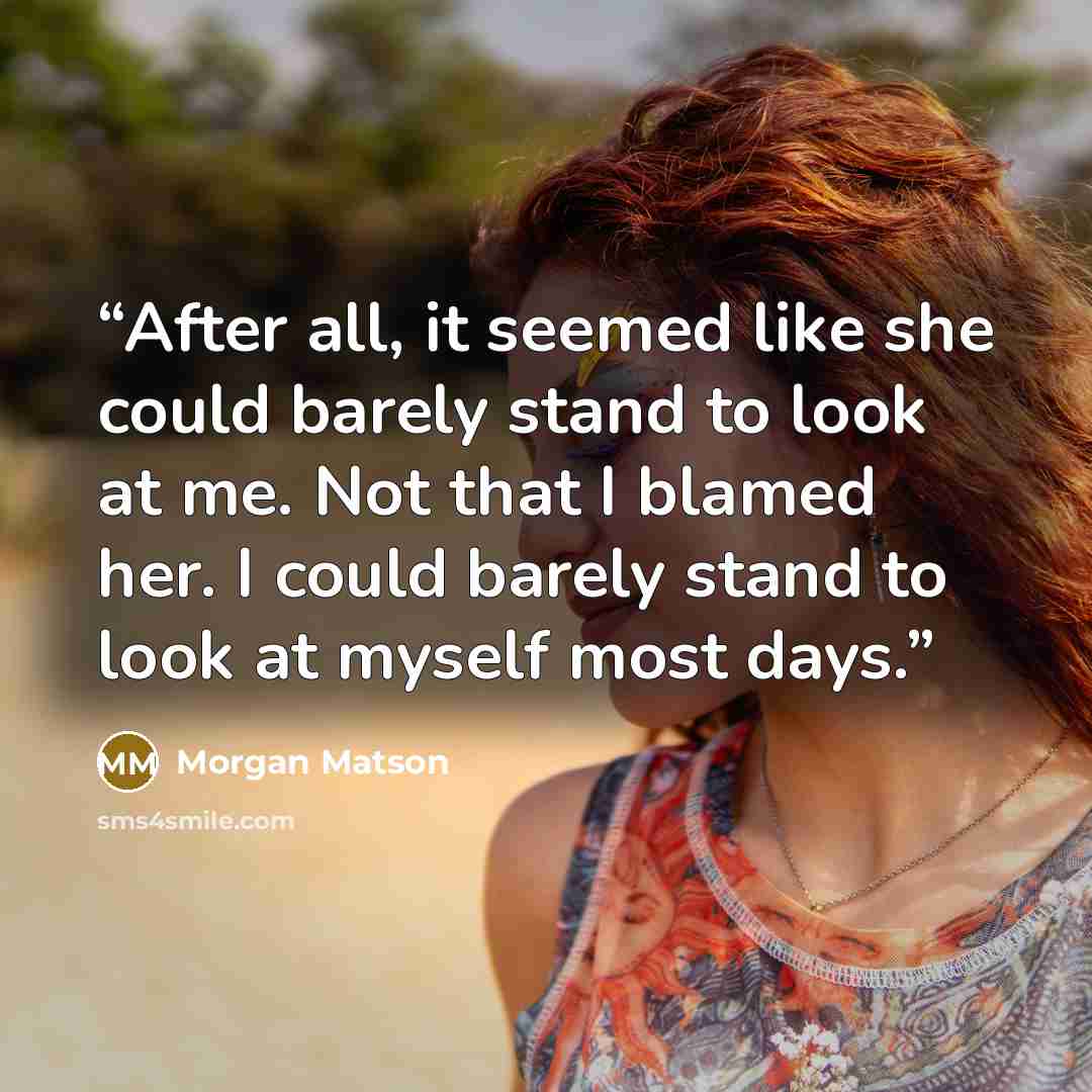 “After all, it seemed like she could barely stand to look at me. Not that I blamed her. I could barely stand to look at myself most days.” quote by Morgan Matson