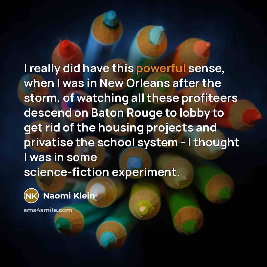 “I really did have this powerful sense, when I was in New Orleans after the storm, of watching all these profiteers descend on Baton Rouge to lobby to get rid of the housing projects and privatise the school system - I thought I was in some science-fiction experiment.” quote by Naomi Klein