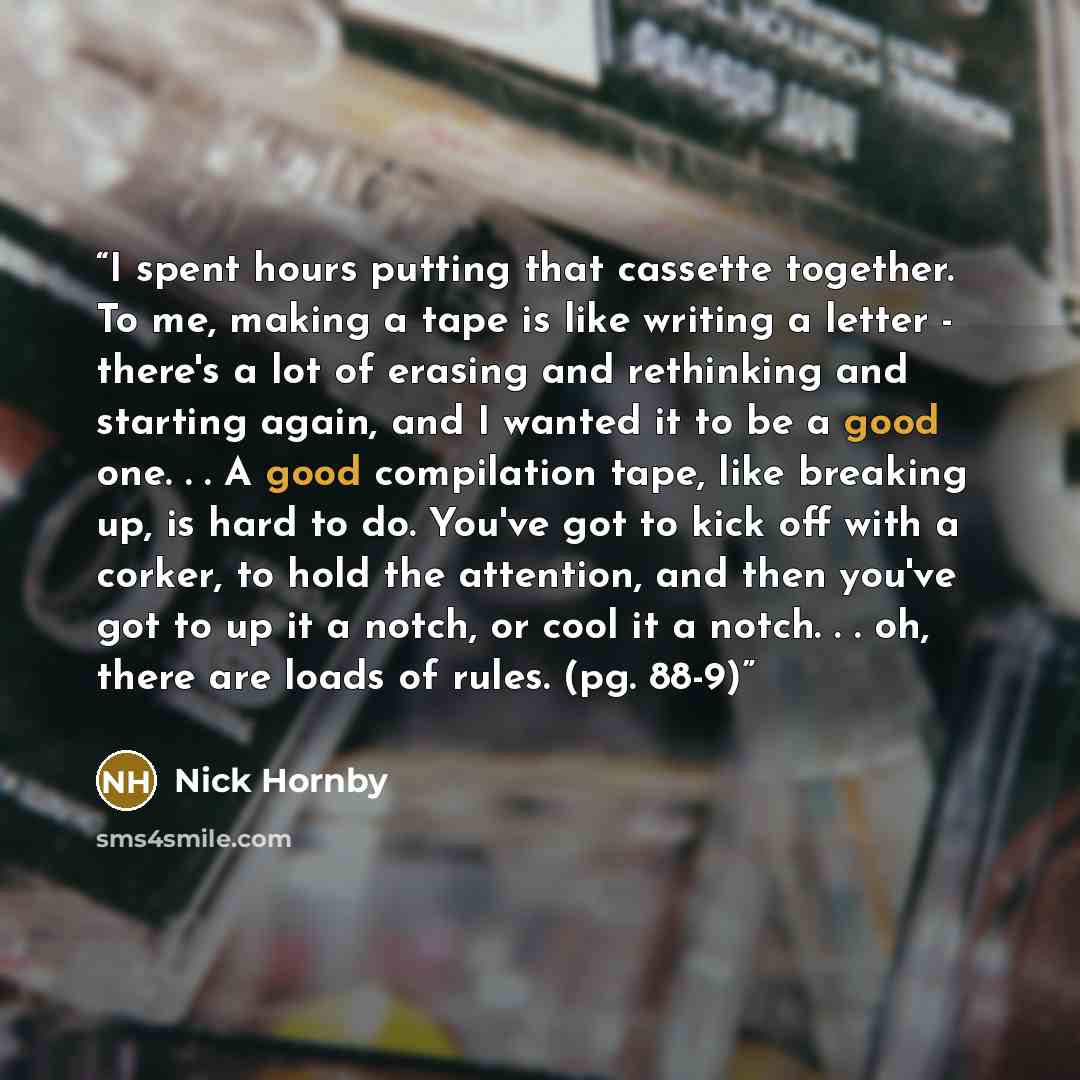 “I spent hours putting that cassette together. To me, making a tape is like writing a letter - there's a lot of erasing and rethinking and starting again, and I wanted it to be a good one. . . A good compilation tape, like breaking up, is hard to do. You've got to kick off with a corker, to hold…” quote by Nick Hornby