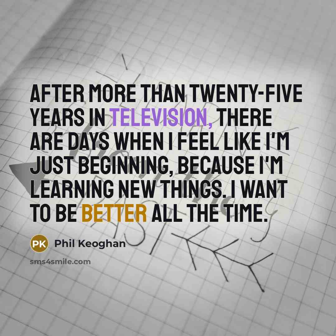 “After more than twenty-five years in television, there are days when I feel like I'm just beginning, because I'm learning new things. I want to be better all the time.” quote by Phil Keoghan