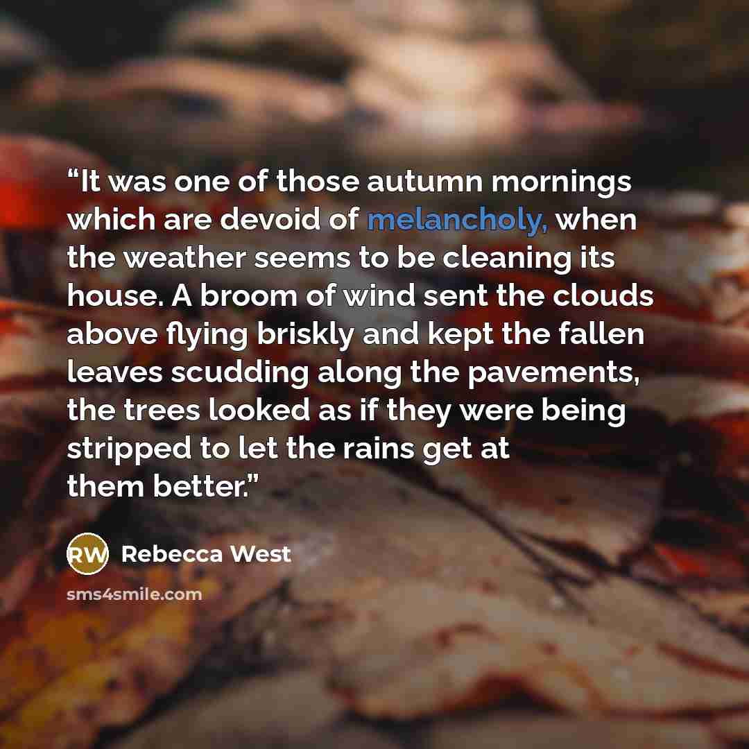 “It was one of those autumn mornings which are devoid of melancholy, when the weather seems to be cleaning its house. A broom of wind sent the clouds above flying briskly and kept the fallen leaves scudding along the pavements, the trees looked as if they were being stripped to let the rains get at…” quote by Rebecca West