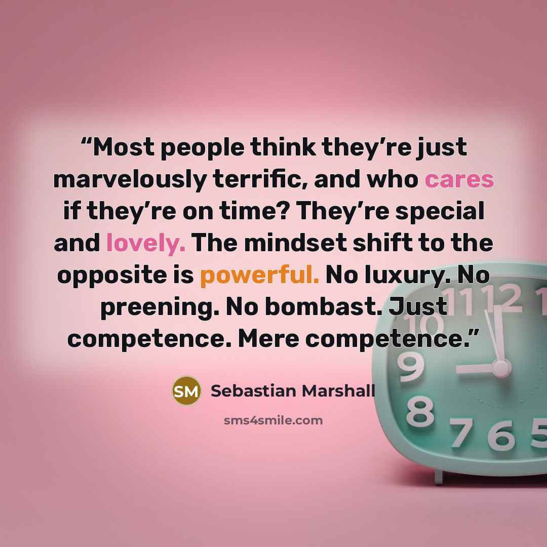 “Most people think they’re just marvelously terrific, and who cares if they’re on time? They’re special and lovely. The mindset shift to the opposite is powerful. No luxury. No preening. No bombast. Just competence. Mere competence.” quote by Sebastian Marshall