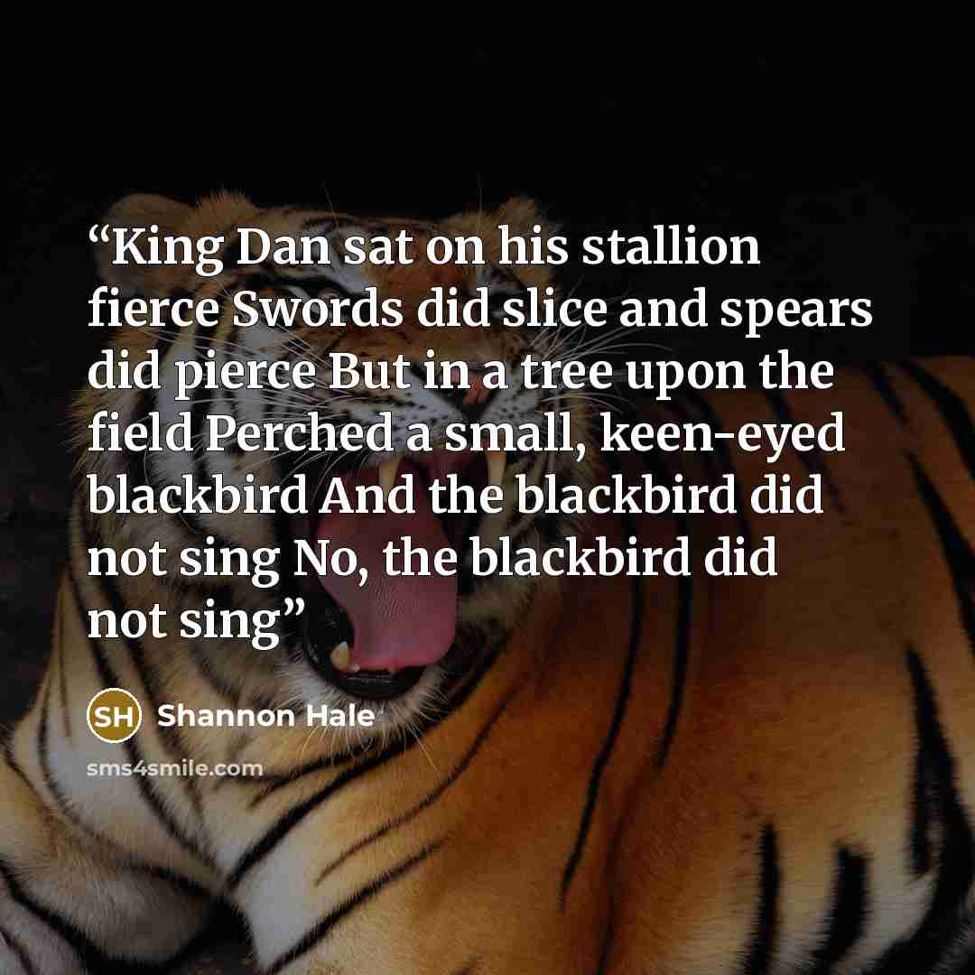 “King Dan sat on his stallion fierce Swords did slice and spears did pierce But in a tree upon the field Perched a small, keen-eyed blackbird And the blackbird did not sing No, the blackbird did not sing” quote by Shannon Hale