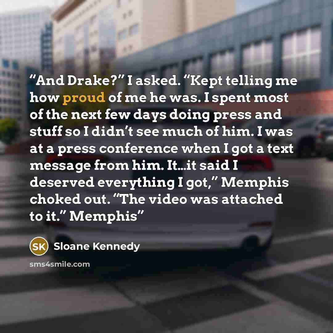 “And Drake?” I asked. “Kept telling me how proud of me he was. I spent most of the next few days doing press and stuff so I didn’t see much of him. I was at a press conference when I got a text message from him. It…it said I deserved everything I got,” Memphis choked out. “The video was attached to…” quote by Sloane Kennedy