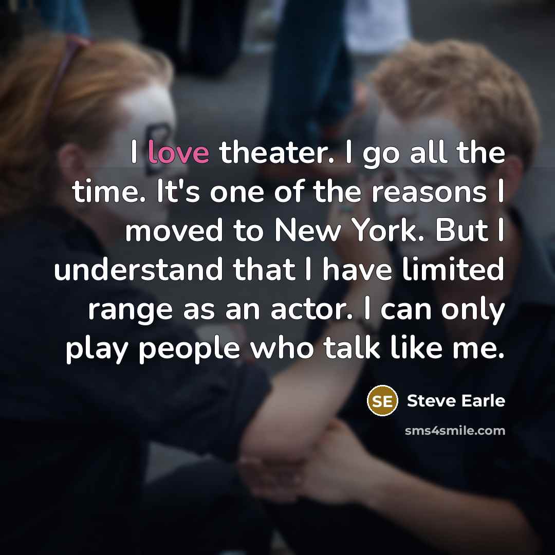 “I love theater. I go all the time. It's one of the reasons I moved to New York. But I understand that I have limited range as an actor. I can only play people who talk like me.” quote by Steve Earle