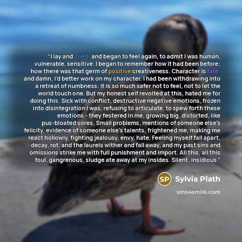 “I lay and cried, and began to feel again, to admit I was human, vulnerable, sensitive. I began to remember how it had been before; how there was that germ of positive creativeness. Character is fate; and damn, I'd better work on my character. I had been withdrawing into a retreat of numbness: it…” quote by Sylvia Plath