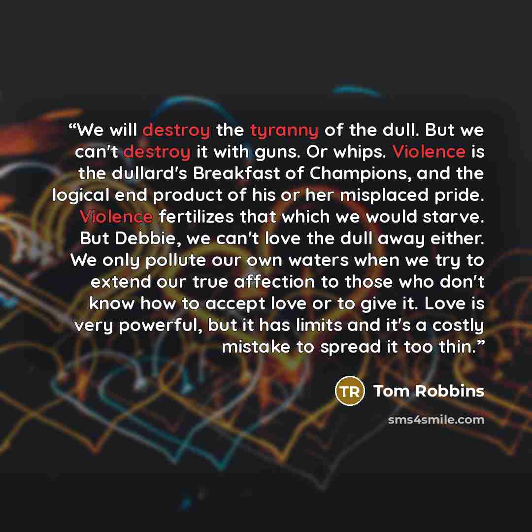 “We will destroy the tyranny of the dull. But we can't destroy it with guns. Or whips. Violence is the dullard's Breakfast of Champions, and the logical end product of his or her misplaced pride. Violence fertilizes that which we would starve. But Debbie, we can't love the dull away either. We only…” quote by Tom Robbins