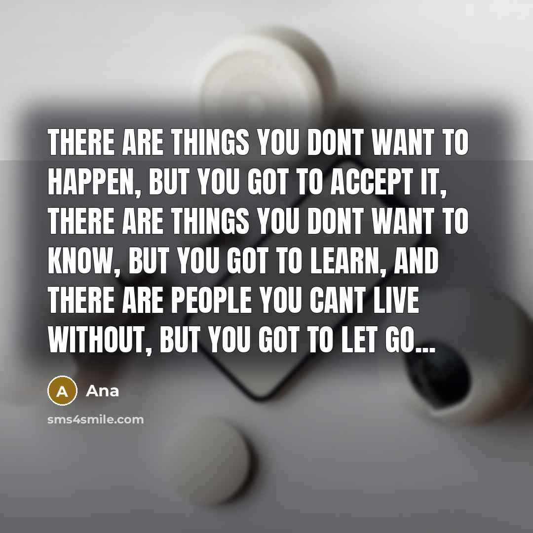 “There are things you dont want to happen, but you got to accept it, there are things you dont want to know, but you got to learn, and there are people you cant live without, but you got to let go...” quote by Ana