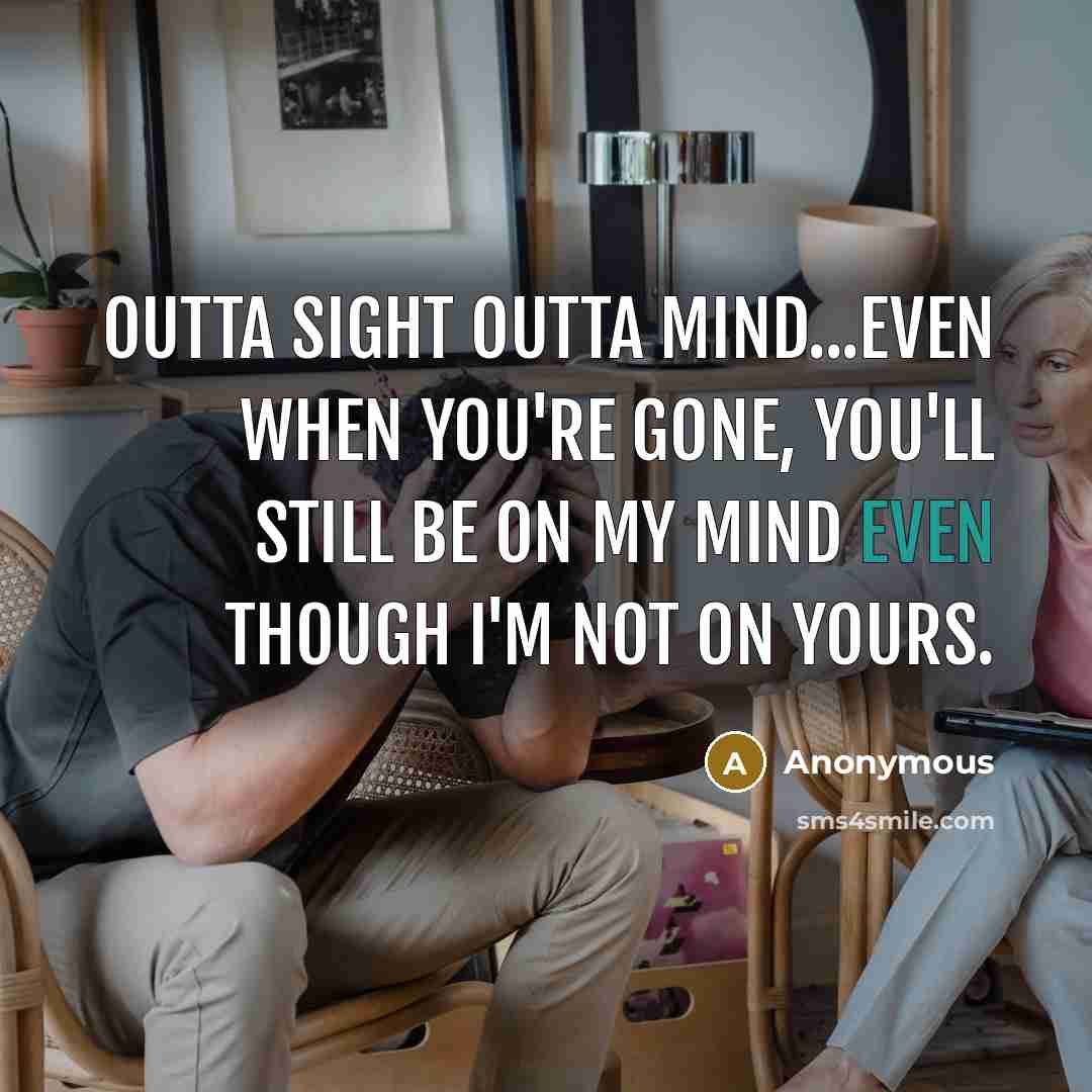 “Outta sight outta mind...Even when you're gone, you'll still be on my mind even though I'm not on yours.” quote by Anonymous