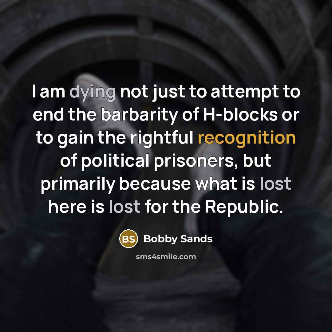 “I am dying not just to attempt to end the barbarity of H-blocks or to gain the rightful recognition of political prisoners, but primarily because what is lost here is lost for the Republic.” quote by Bobby Sands