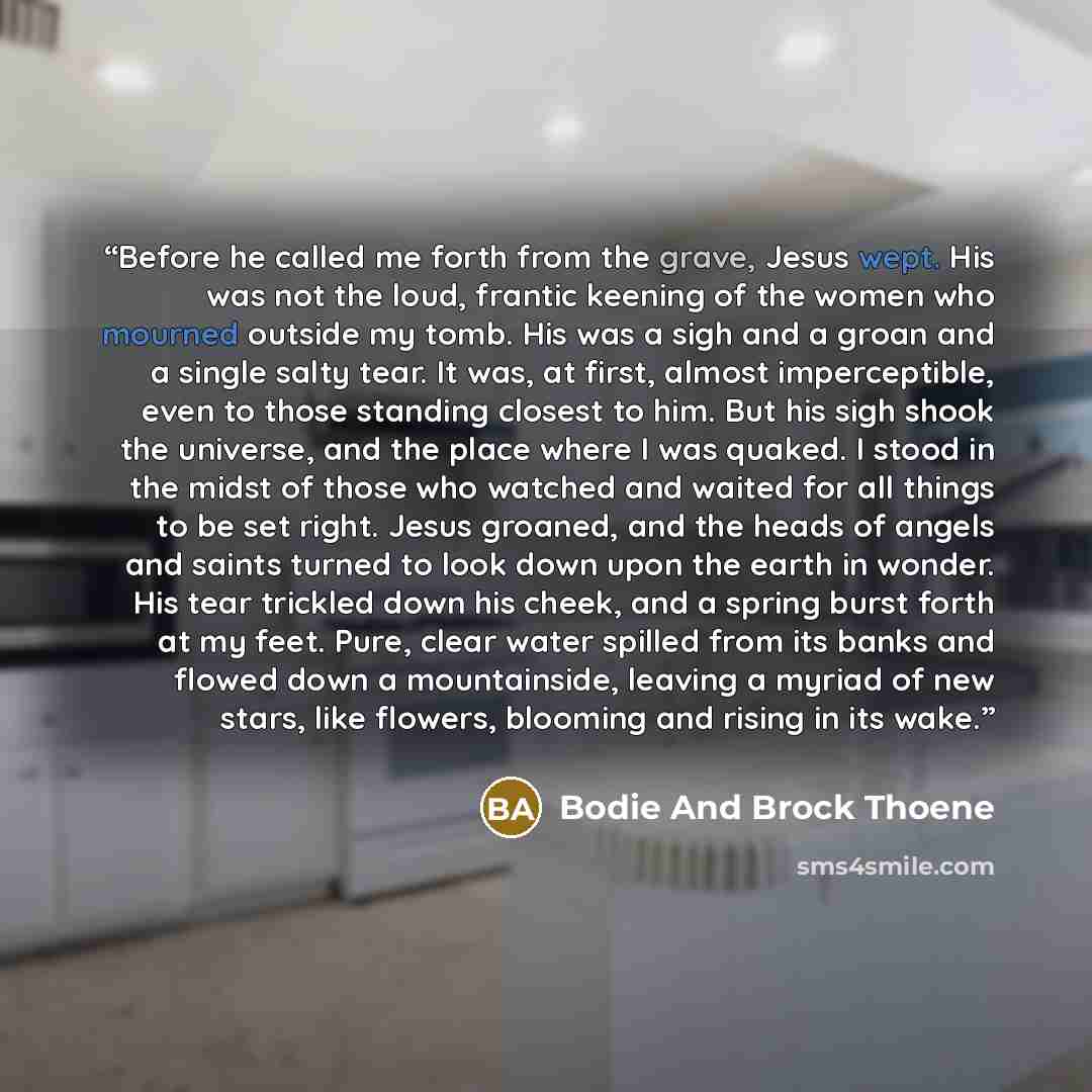 “Before he called me forth from the grave, Jesus wept. His was not the loud, frantic keening of the women who mourned outside my tomb. His was a sigh and a groan and a single salty tear. It was, at first, almost imperceptible, even to those standing closest to him. But his sigh shook the universe…” quote by Bodie And Brock Thoene