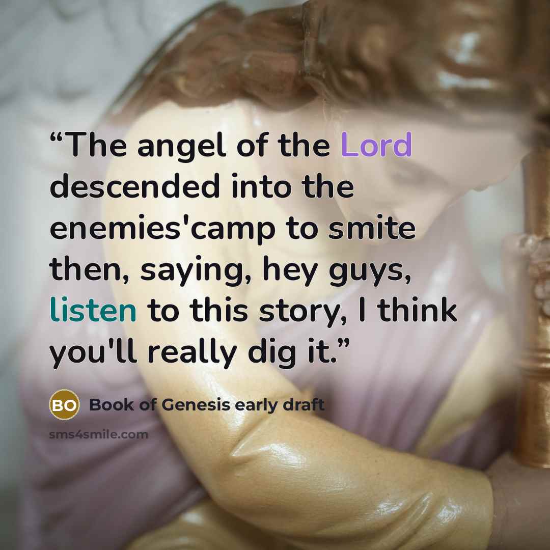 “The angel of the Lord descended into the enemies'camp to smite then, saying, hey guys, listen to this story, I think you'll really dig it.” quote by Book of Genesis early draft