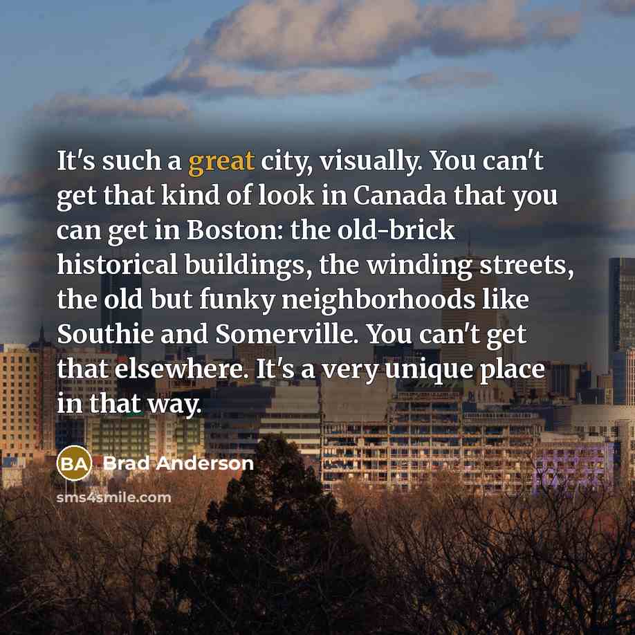 “It's such a great city, visually. You can't get that kind of look in Canada that you can get in Boston: the old-brick historical buildings, the winding streets, the old but funky neighborhoods like Southie and Somerville. You can't get that elsewhere. It's a very unique place in that way.” quote by Brad Anderson