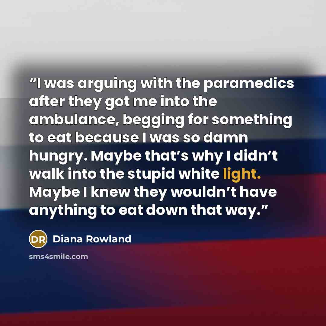 “I was arguing with the paramedics after they got me into the ambulance, begging for something to eat because I was so damn hungry. Maybe that’s why I didn’t walk into the stupid white light. Maybe I knew they wouldn’t have anything to eat down that way.” quote by Diana Rowland