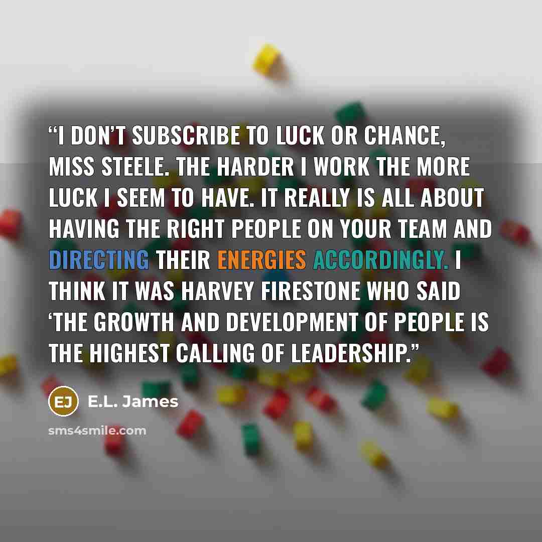“I don’t subscribe to luck or chance, Miss Steele. The harder I work the more luck I seem to have. It really is all about having the right people on your team and directing their energies accordingly. I think it was Harvey Firestone who said ‘the growth and development of people is the highest…” quote by E.L. James