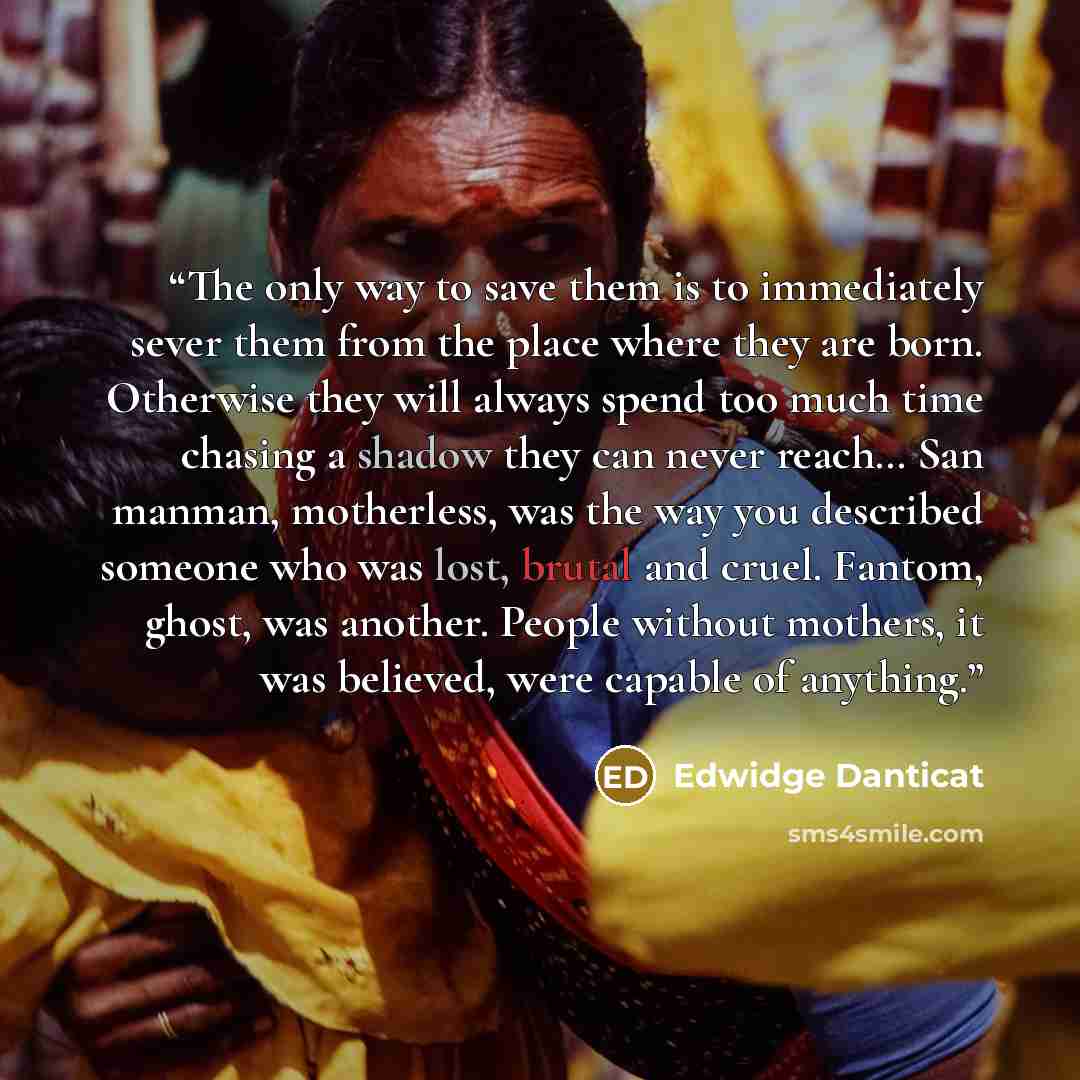 “The only way to save them is to immediately sever them from the place where they are born. Otherwise they will always spend too much time chasing a shadow they can never reach… San manman, motherless, was the way you described someone who was lost, brutal and cruel. Fantom, ghost, was another…” quote by Edwidge Danticat