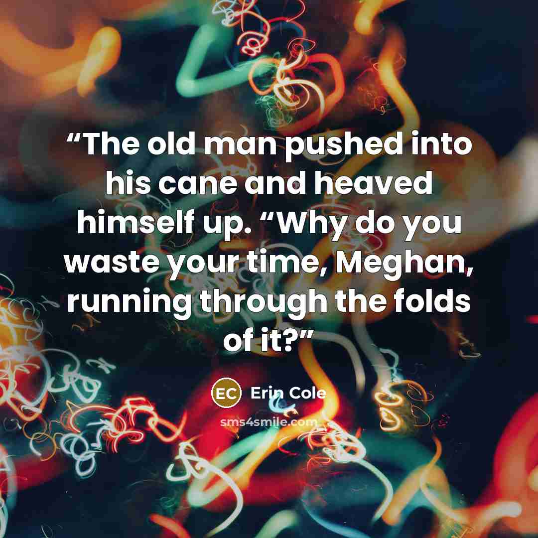“The old man pushed into his cane and heaved himself up. “Why do you waste your time, Meghan, running through the folds of it?” quote by Erin Cole