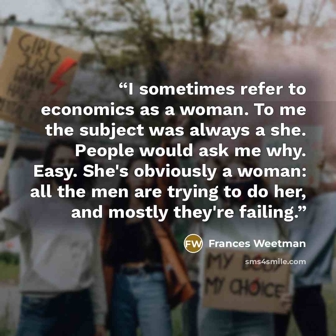 “I sometimes refer to economics as a woman. To me the subject was always a she. People would ask me why. Easy. She's obviously a woman: all the men are trying to do her, and mostly they're failing.” quote by Frances Weetman