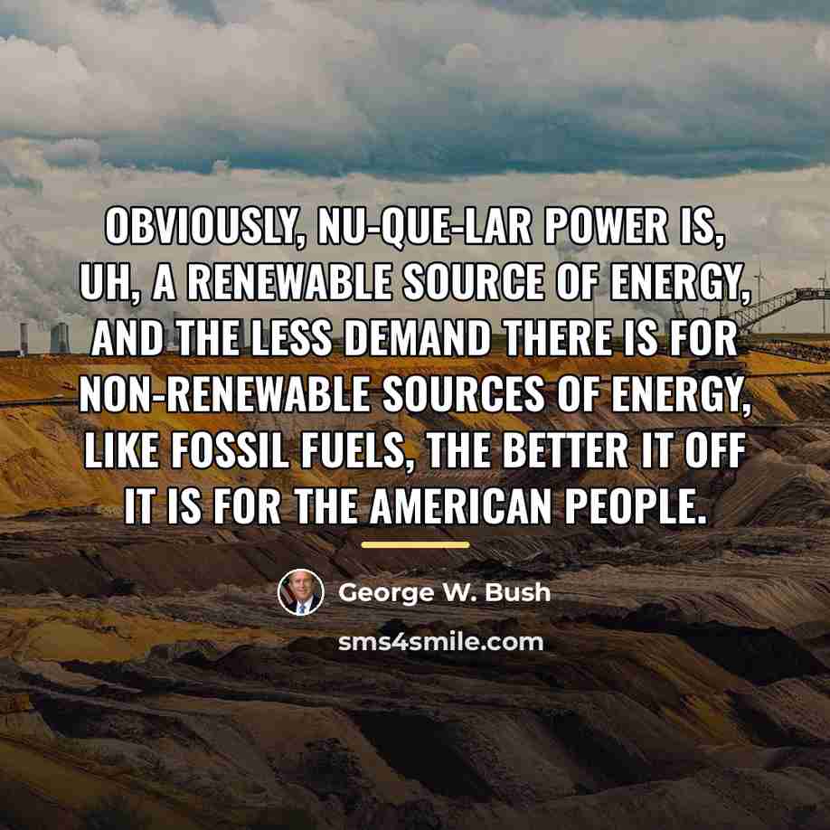 “Obviously, nu-que-lar power is, uh, a renewable source of energy,…” quote by George W. Bush