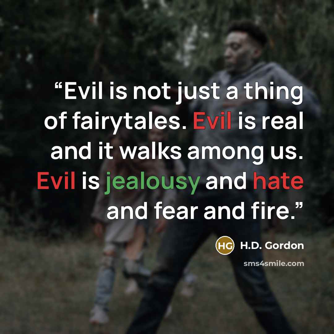 “Evil is not just a thing of fairytales. Evil is real and it walks among us. Evil is jealousy and hate and fear and fire.” quote by H.D. Gordon