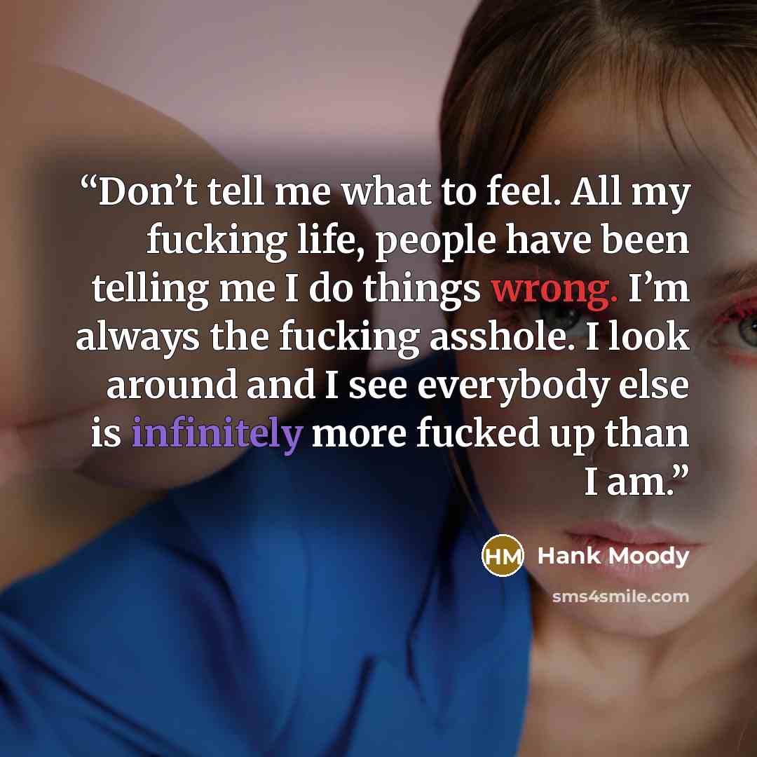 “Don’t tell me what to feel. All my fucking life, people have been telling me I do things wrong. I’m always the fucking asshole. I look around and I see everybody else is infinitely more fucked up than I am.” quote by Hank Moody