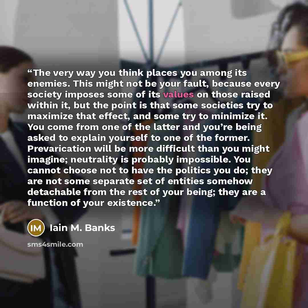 “The very way you think places you among its enemies. This might not be your fault, because every society imposes some of its values on those raised within it, but the point is that some societies try to maximize that effect, and some try to minimize it. You come from one of the latter and you’re…” quote by Iain M. Banks