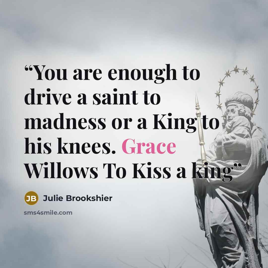“You are enough to drive a saint to madness or a King to his knees. Grace Willows To Kiss a king” quote by Julie Brookshier