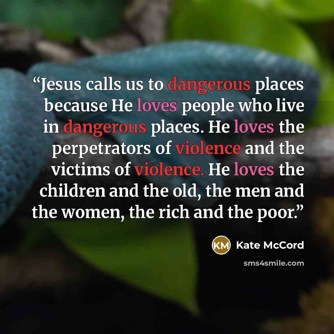 “Jesus calls us to dangerous places because He loves people who live in dangerous places. He loves the perpetrators of violence and the victims of violence. He loves the children and the old, the men and the women, the rich and the poor.” quote by Kate McCord