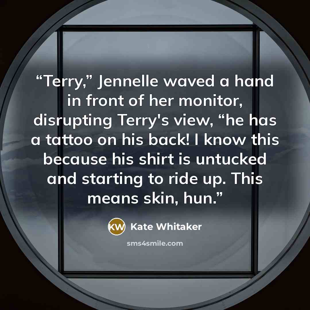 “Terry,” Jennelle waved a hand in front of her monitor, disrupting Terry's view, “he has a tattoo on his back! I know this because his shirt is untucked and starting to ride up. This means skin, hun.” quote by Kate Whitaker