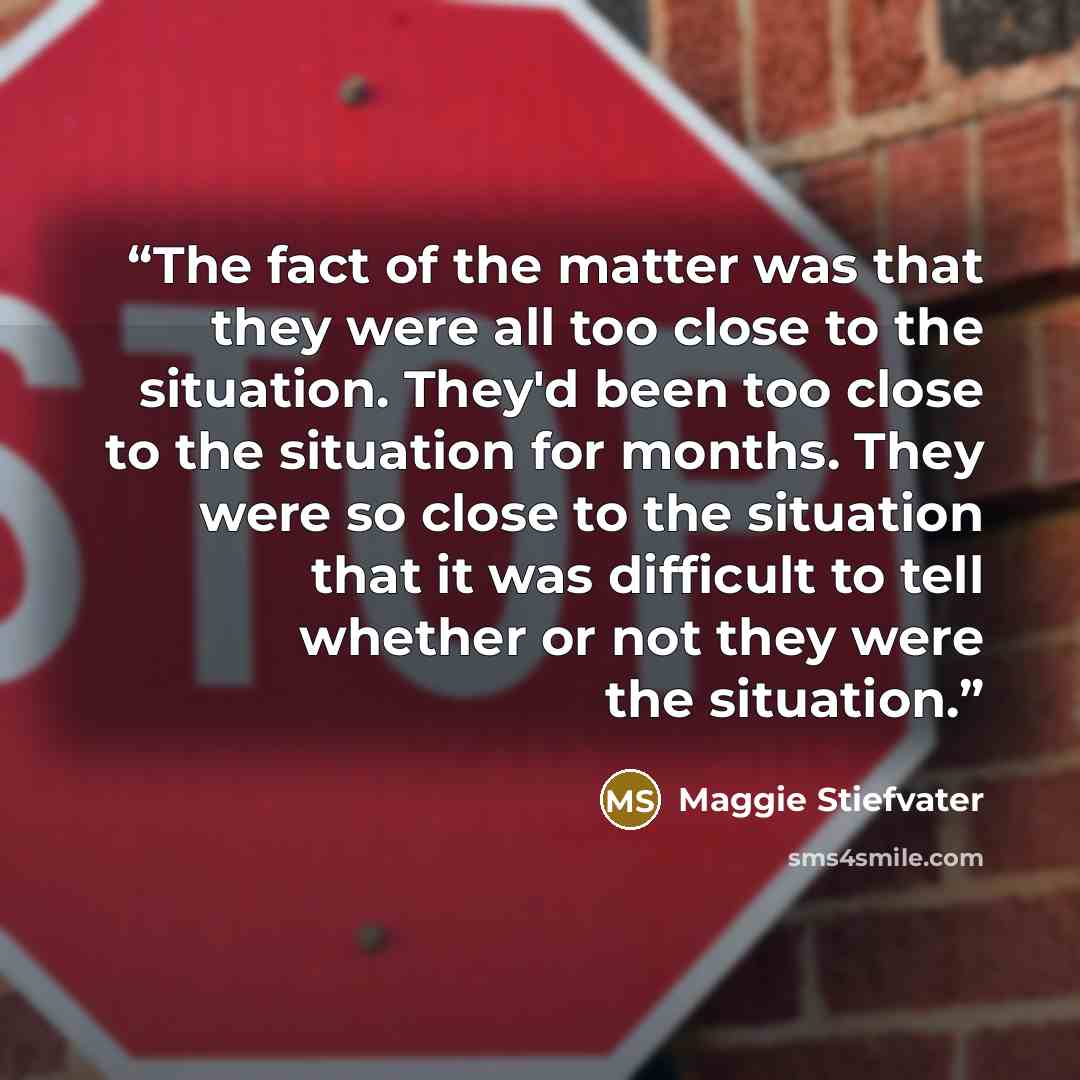 “The fact of the matter was that they were all too close to the situation. They'd been too close to the situation for months. They were so close to the situation that it was difficult to tell whether or not they were the situation.” quote by Maggie Stiefvater
