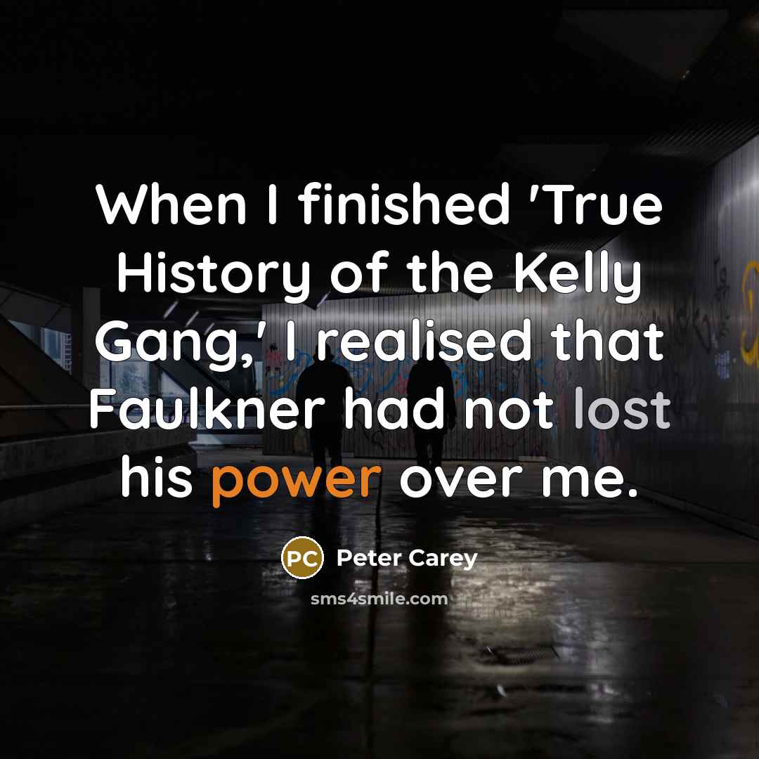“When I finished 'True History of the Kelly Gang,' I realised that Faulkner had not lost his power over me.” quote by Peter Carey