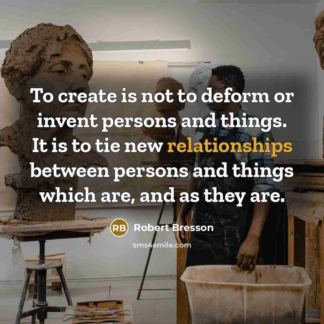 “To create is not to deform or invent persons and things. It is to tie new relationships between persons and things which are, and as they are.” quote by Robert Bresson