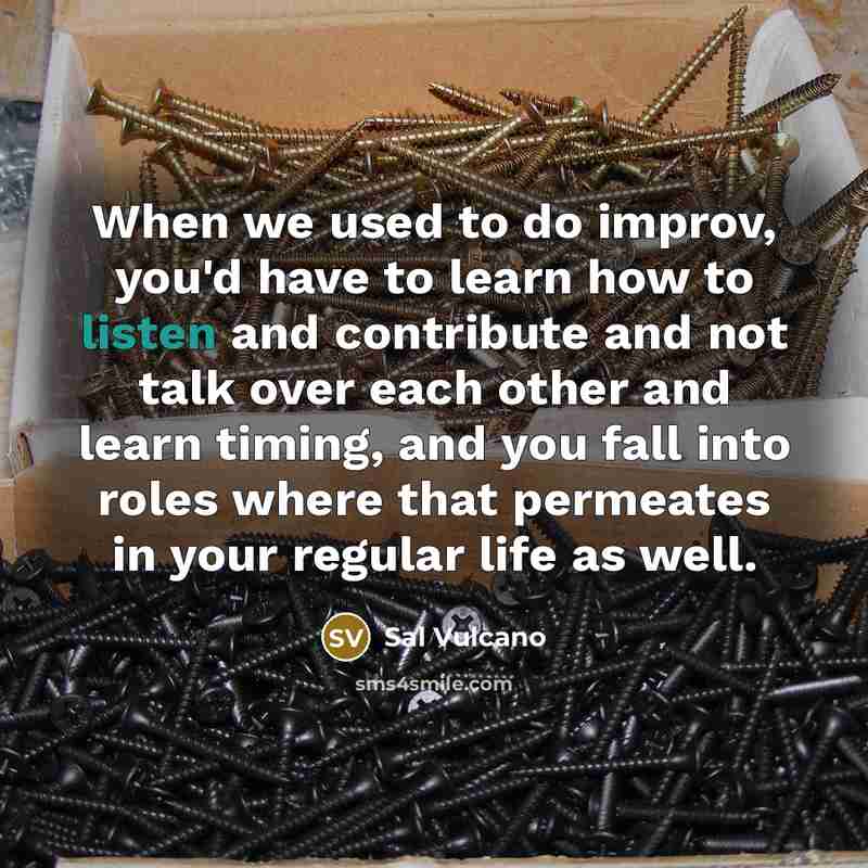 “When we used to do improv, you'd have to learn how to listen and contribute and not talk over each other and learn timing, and you fall into roles where that permeates in your regular life as well.” quote by Sal Vulcano