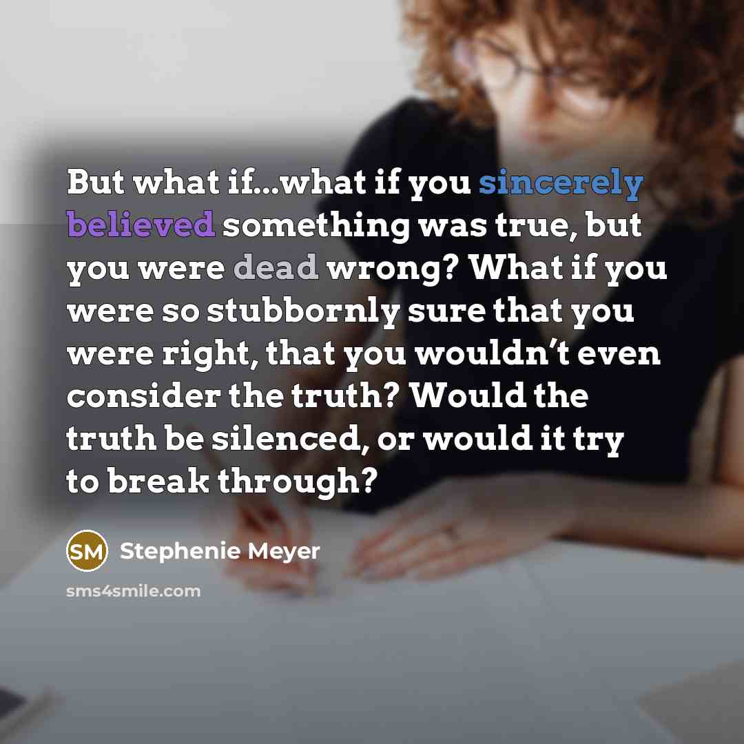 “But what if...what if you sincerely believed something was true, but you were dead wrong? What if you were so stubbornly sure that you were right, that you wouldn’t even consider the truth? Would the truth be silenced, or would it try to break through?” quote by Stephenie Meyer