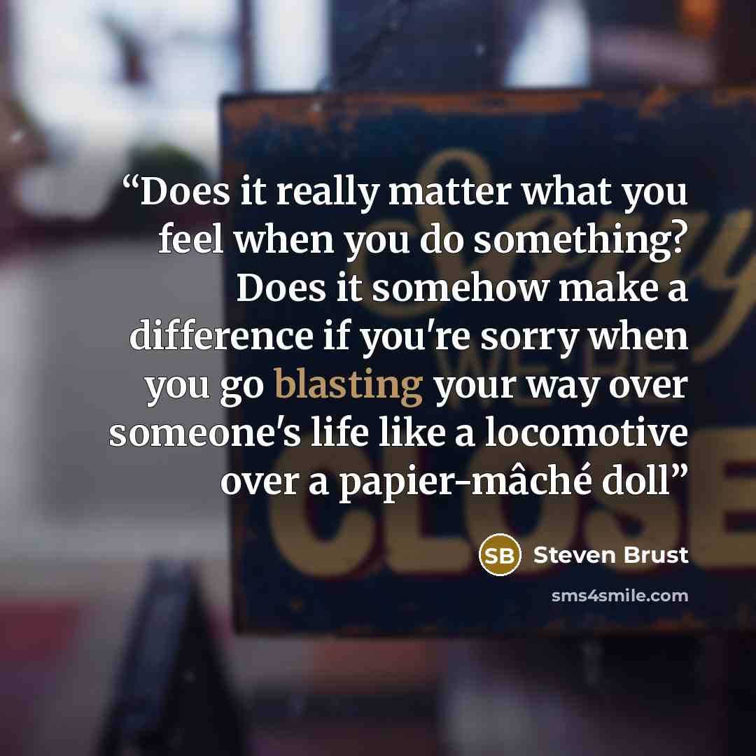 “Does it really matter what you feel when you do something? Does it somehow make a difference if you're sorry when you go blasting your way over someone's life like a locomotive over a papier-mâché doll” quote by Steven Brust