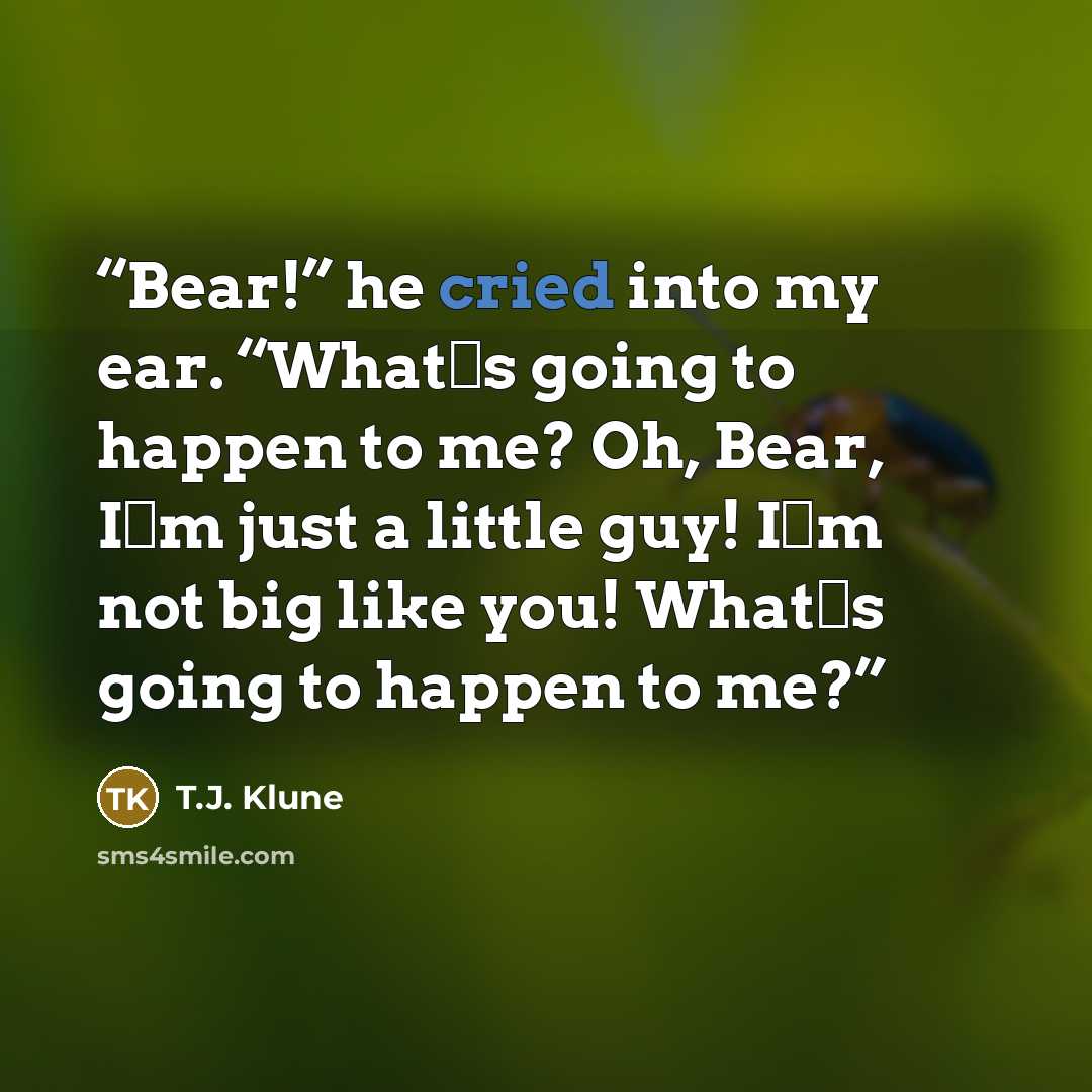 “Bear!” he cried into my ear. “What‟s going to happen to me? Oh, Bear, I‟m just a little guy! I‟m not big like you! What‟s going to happen to me?” quote by T.J. Klune