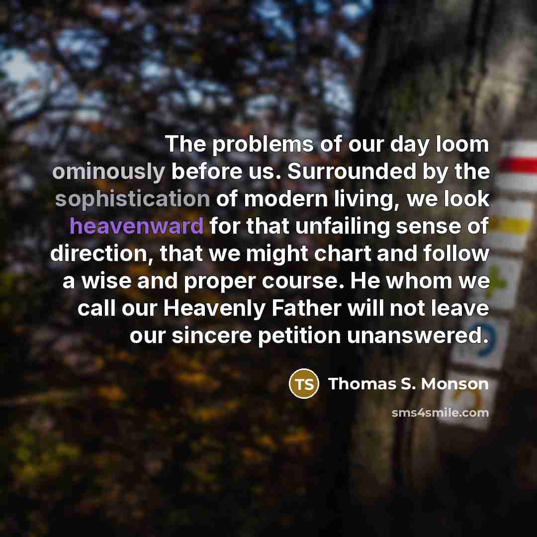 “The problems of our day loom ominously before us. Surrounded by the sophistication of modern living, we look heavenward for that unfailing sense of direction, that we might chart and follow a wise and proper course. He whom we call our Heavenly Father will not leave our sincere petition unanswered.” quote by Thomas S. Monson