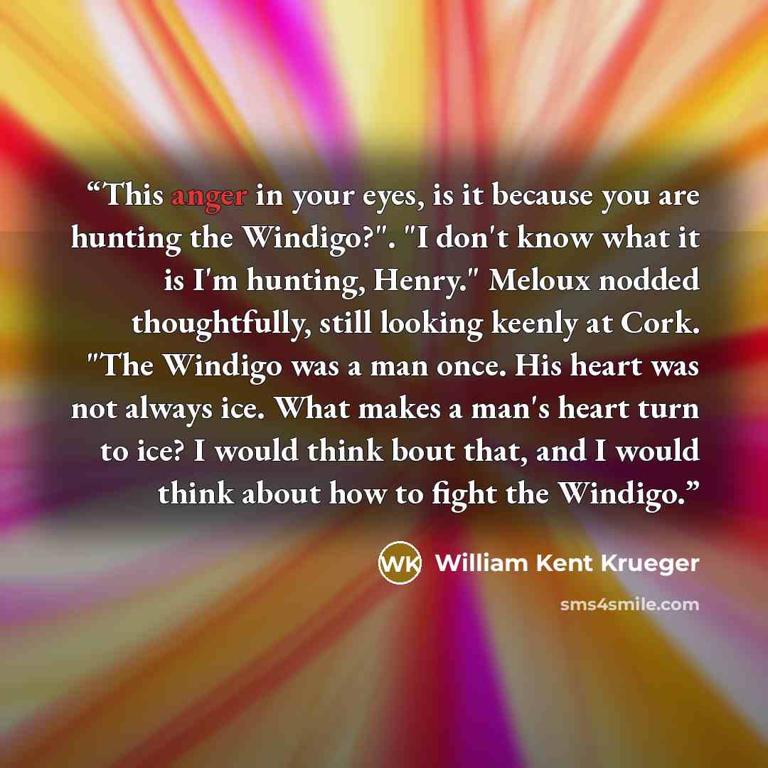 “This anger in your eyes, is it because you are hunting the Windigo?". "I don't know what it is I'm hunting, Henry." Meloux nodded thoughtfully, still looking keenly at Cork. "The Windigo was a man once. His heart was not always ice. What makes a man's heart turn to ice? I would think bout that…” quote by William Kent Krueger