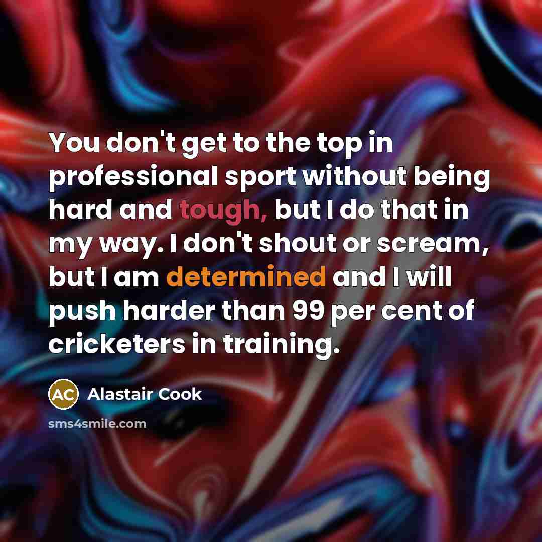 “You don't get to the top in professional sport without being hard and tough, but I do that in my way. I don't shout or scream, but I am determined and I will push harder than 99 per cent of cricketers in training.” quote by Alastair Cook