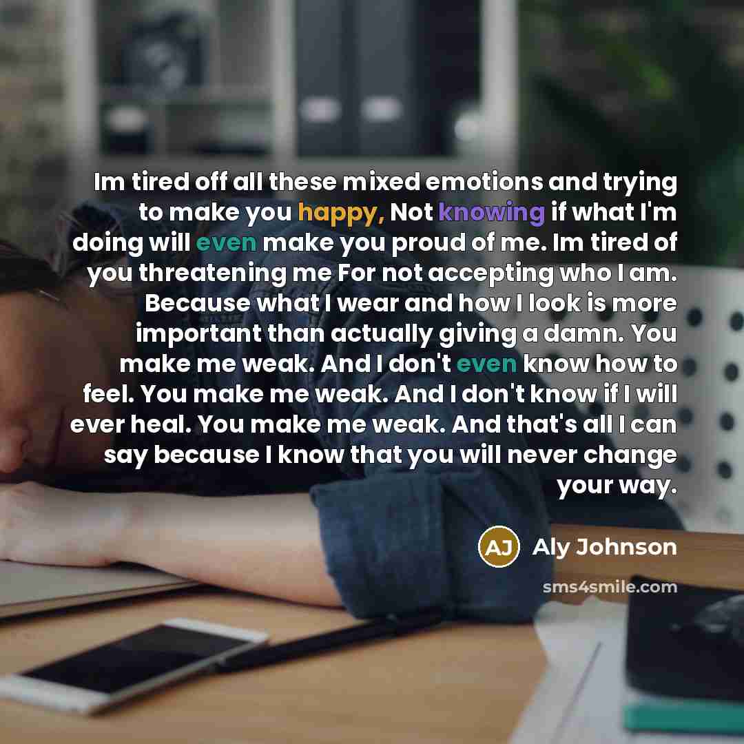 “Im tired off all these mixed emotions and trying to make you happy, Not knowing if what I'm doing will even make you proud of me. Im tired of you threatening me For not accepting who I am. Because what I wear and how I look is more important than actually giving a damn. You make me weak. And I…” quote by Aly Johnson