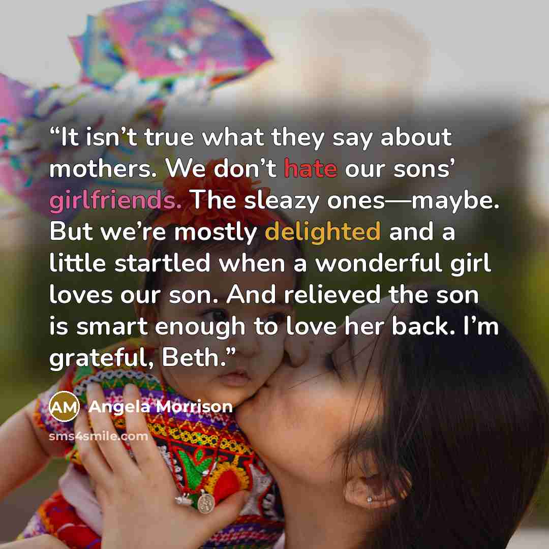 “It isn’t true what they say about mothers. We don’t hate our sons’ girlfriends. The sleazy ones—maybe. But we’re mostly delighted and a little startled when a wonderful girl loves our son. And relieved the son is smart enough to love her back. I’m grateful, Beth.” quote by Angela Morrison