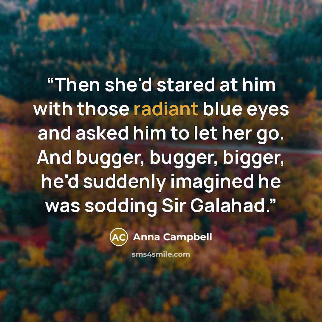 “Then she'd stared at him with those radiant blue eyes and asked him to let her go. And bugger, bugger, bigger, he'd suddenly imagined he was sodding Sir Galahad.” quote by Anna Campbell