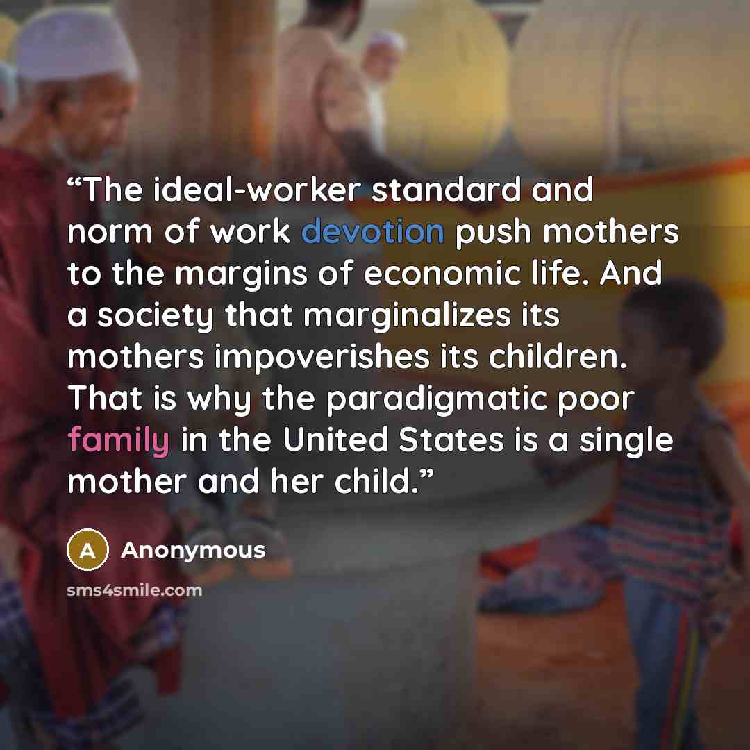 “The ideal-worker standard and norm of work devotion push mothers to the margins of economic life. And a society that marginalizes its mothers impoverishes its children. That is why the paradigmatic poor family in the United States is a single mother and her child.” quote by Anonymous
