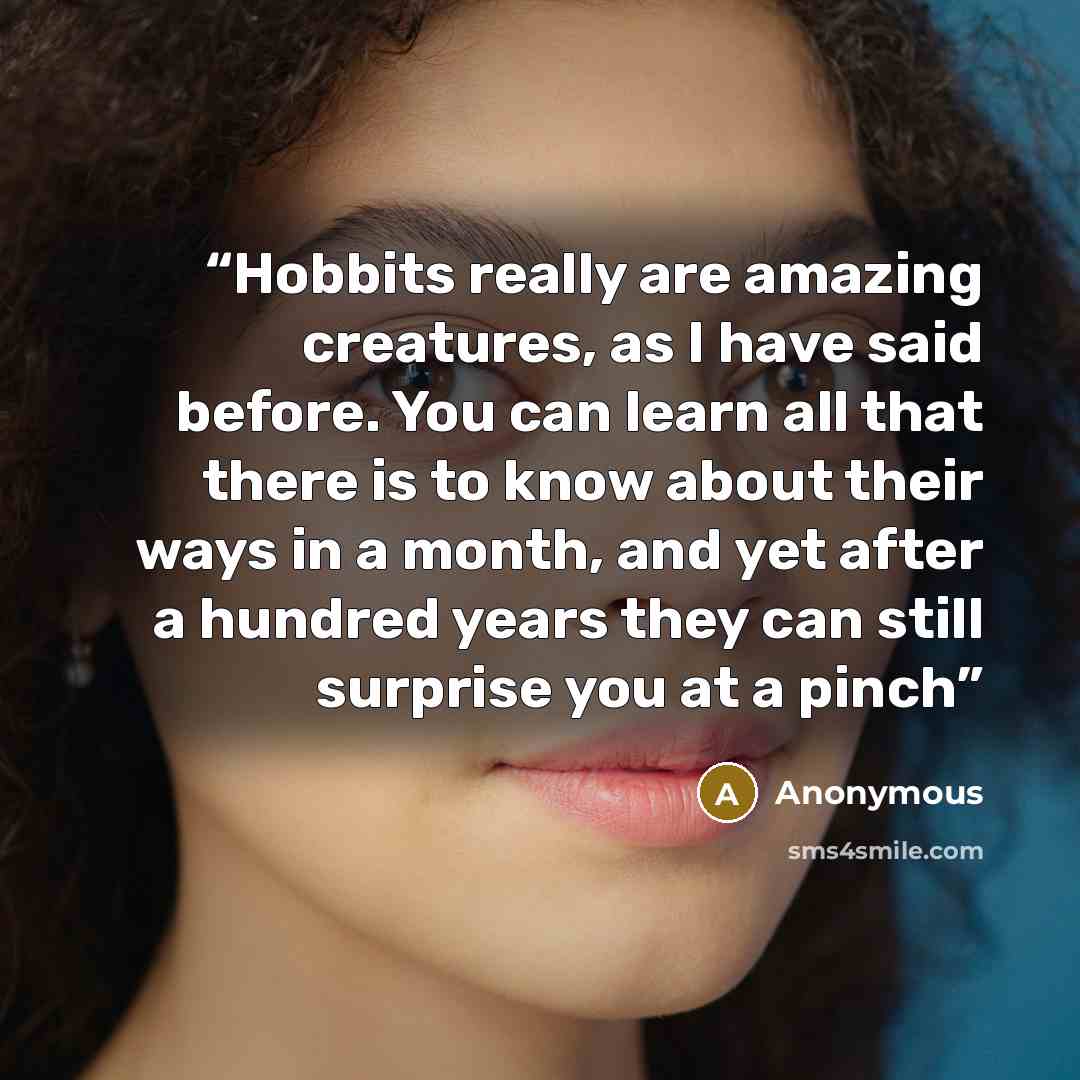 “Hobbits really are amazing creatures, as I have said before. You can learn all that there is to know about their ways in a month, and yet after a hundred years they can still surprise you at a pinch” quote by Anonymous