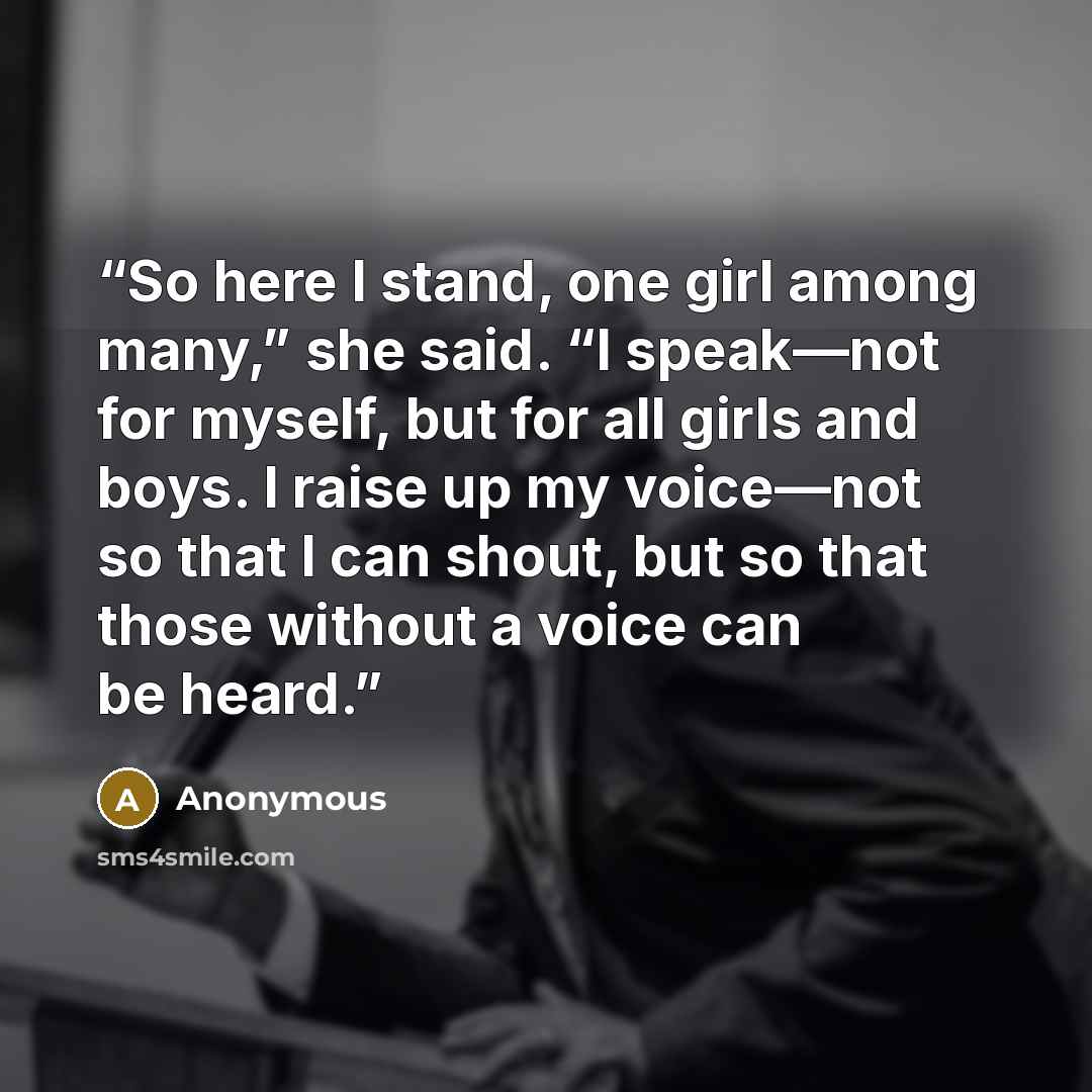 “So here I stand, one girl among many,” she said. “I speak—not for myself, but for all girls and boys. I raise up my voice—not so that I can shout, but so that those without a voice can be heard.” quote by Anonymous