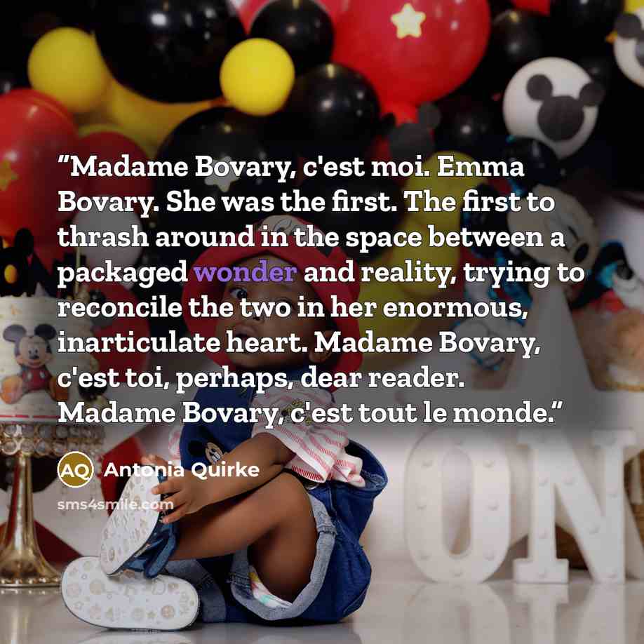“Madame Bovary, c'est moi. Emma Bovary. She was the first. The first to thrash around in the space between a packaged wonder and reality, trying to reconcile the two in her enormous, inarticulate heart. Madame Bovary, c'est toi, perhaps, dear reader. Madame Bovary, c'est tout le monde.” quote by Antonia Quirke