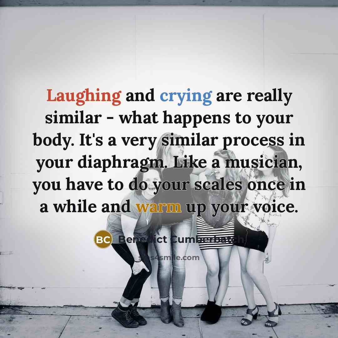 “Laughing and crying are really similar - what happens to your body. It's a very similar process in your diaphragm. Like a musician, you have to do your scales once in a while and warm up your voice.” quote by Benedict Cumberbatch