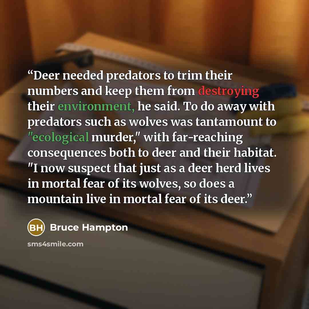 “Deer needed predators to trim their numbers and keep them from destroying their environment, he said. To do away with predators such as wolves was tantamount to "ecological murder," with far-reaching consequences both to deer and their habitat. "I now suspect that just as a deer herd lives in…” quote by Bruce Hampton